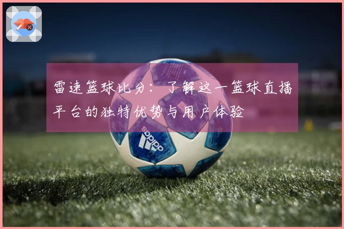 雷速篮球比分：了解这一篮球直播平台的独特优势与用户体验